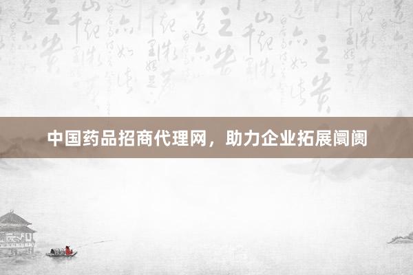 中国药品招商代理网，助力企业拓展阛阓
