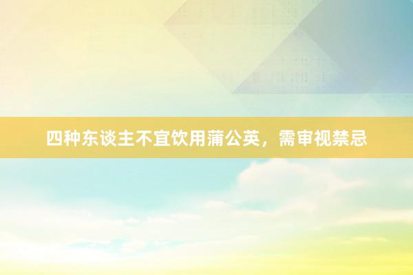四种东谈主不宜饮用蒲公英，需审视禁忌