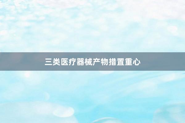 三类医疗器械产物措置重心